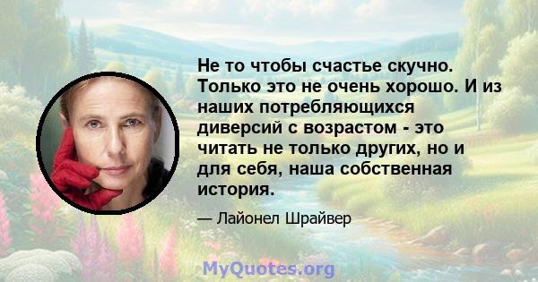 Не то чтобы счастье скучно. Только это не очень хорошо. И из наших потребляющихся диверсий с возрастом - это читать не только других, но и для себя, наша собственная история.