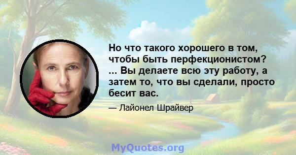 Но что такого хорошего в том, чтобы быть перфекционистом? ... Вы делаете всю эту работу, а затем то, что вы сделали, просто бесит вас.