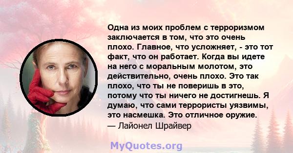 Одна из моих проблем с терроризмом заключается в том, что это очень плохо. Главное, что усложняет, - это тот факт, что он работает. Когда вы идете на него с моральным молотом, это действительно, очень плохо. Это так