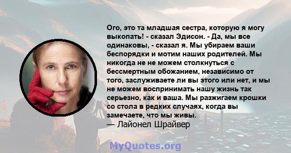 Ого, это та младшая сестра, которую я могу выкопать! - сказал Эдисон. - Да, мы все одинаковы, - сказал я. Мы убираем ваши беспорядки и мотим наших родителей. Мы никогда не не можем столкнуться с бессмертным обожанием,