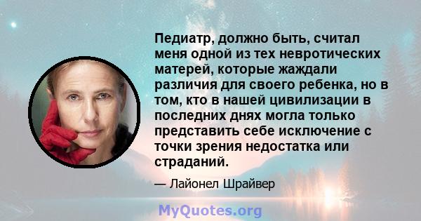 Педиатр, должно быть, считал меня одной из тех невротических матерей, которые жаждали различия для своего ребенка, но в том, кто в нашей цивилизации в последних днях могла только представить себе исключение с точки