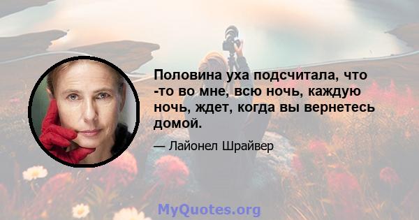 Половина уха подсчитала, что -то во мне, всю ночь, каждую ночь, ждет, когда вы вернетесь домой.