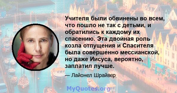 Учителя были обвинены во всем, что пошло не так с детьми, и обратились к каждому их спасению. Эта двойная роль козла отпущения и Спасителя была совершенно мессианской, но даже Иисуса, вероятно, заплатил лучше.