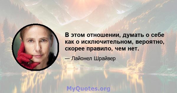 В этом отношении, думать о себе как о исключительном, вероятно, скорее правило, чем нет.