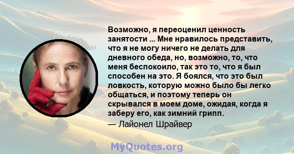 Возможно, я переоценил ценность занятости ... Мне нравилось представить, что я не могу ничего не делать для дневного обеда, но, возможно, то, что меня беспокоило, так это то, что я был способен на это. Я боялся, что это 