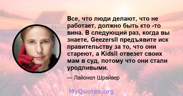 Все, что люди делают, что не работает, должно быть кто -то вина. В следующий раз, когда вы знаете, Geezersll предъявите иск правительству за то, что они стареют, а Kidsll отвезет своих мам в суд, потому что они стали