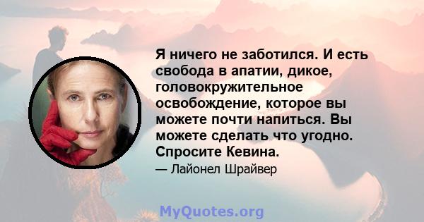 Я ничего не заботился. И есть свобода в апатии, дикое, головокружительное освобождение, которое вы можете почти напиться. Вы можете сделать что угодно. Спросите Кевина.