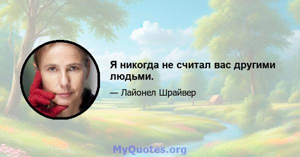 Я никогда не считал вас другими людьми.