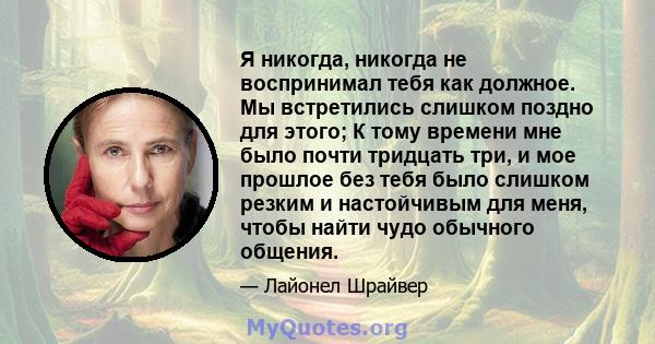 Я никогда, никогда не воспринимал тебя как должное. Мы встретились слишком поздно для этого; К тому времени мне было почти тридцать три, и мое прошлое без тебя было слишком резким и настойчивым для меня, чтобы найти