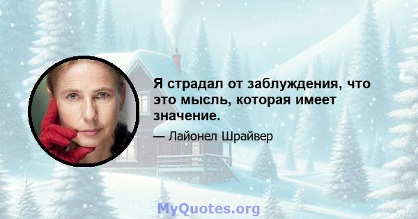 Я страдал от заблуждения, что это мысль, которая имеет значение.