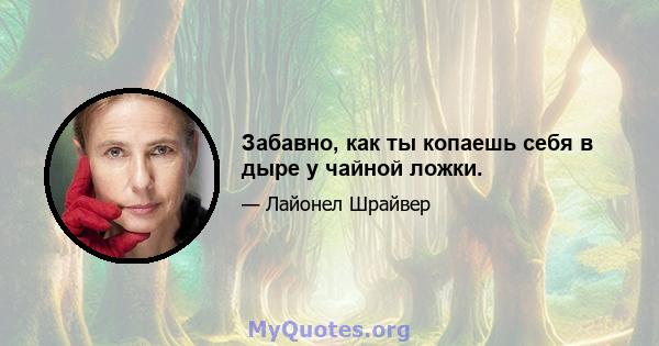 Забавно, как ты копаешь себя в дыре у чайной ложки.