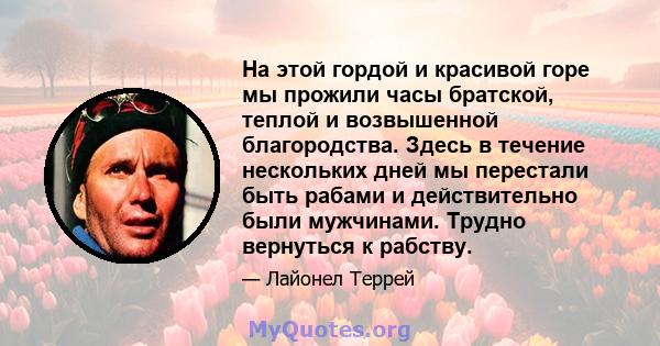 На этой гордой и красивой горе мы прожили часы братской, теплой и возвышенной благородства. Здесь в течение нескольких дней мы перестали быть рабами и действительно были мужчинами. Трудно вернуться к рабству.