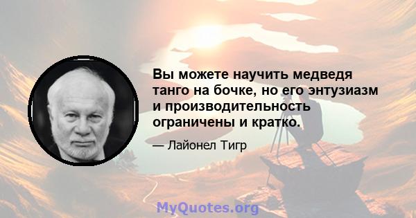 Вы можете научить медведя танго на бочке, но его энтузиазм и производительность ограничены и кратко.