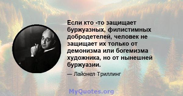 Если кто -то защищает буржуазных, филистимных добродетелей, человек не защищает их только от демонизма или богемизма художника, но от нынешней буржуазии.