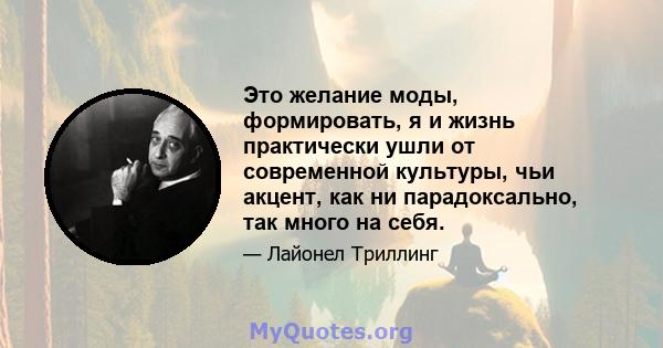 Это желание моды, формировать, я и жизнь практически ушли от современной культуры, чьи акцент, как ни парадоксально, так много на себя.