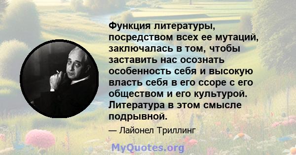 Функция литературы, посредством всех ее мутаций, заключалась в том, чтобы заставить нас осознать особенность себя и высокую власть себя в его ссоре с его обществом и его культурой. Литература в этом смысле подрывной.