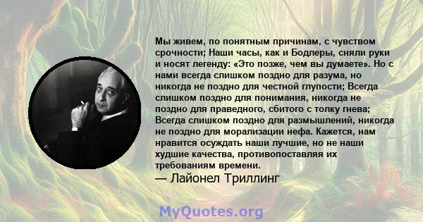 Мы живем, по понятным причинам, с чувством срочности; Наши часы, как и Бодлеры, сняли руки и носят легенду: «Это позже, чем вы думаете». Но с нами всегда слишком поздно для разума, но никогда не поздно для честной