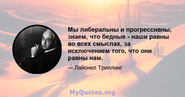 Мы либеральны и прогрессивны, знаем, что бедные - наши равны во всех смыслах, за исключением того, что они равны нам.