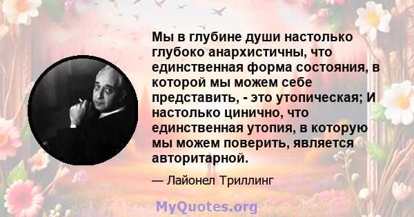 Мы в глубине души настолько глубоко анархистичны, что единственная форма состояния, в которой мы можем себе представить, - это утопическая; И настолько цинично, что единственная утопия, в которую мы можем поверить,