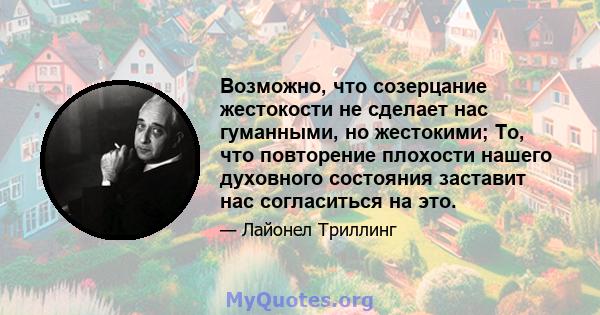 Возможно, что созерцание жестокости не сделает нас гуманными, но жестокими; То, что повторение плохости нашего духовного состояния заставит нас согласиться на это.