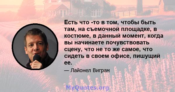 Есть что -то в том, чтобы быть там, на съемочной площадке, в костюме, в данный момент, когда вы начинаете почувствовать сцену, что не то же самое, что сидеть в своем офисе, пишущий ее.