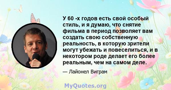 У 60 -х годов есть свой особый стиль, и я думаю, что снятие фильма в период позволяет вам создать свою собственную реальность, в которую зрители могут убежать и повеселиться, и в некотором роде делает его более