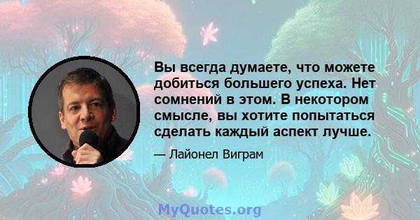 Вы всегда думаете, что можете добиться большего успеха. Нет сомнений в этом. В некотором смысле, вы хотите попытаться сделать каждый аспект лучше.