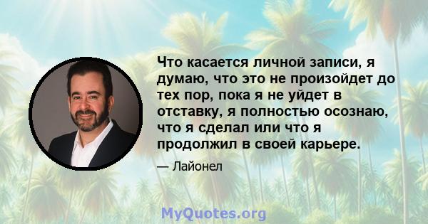 Что касается личной записи, я думаю, что это не произойдет до тех пор, пока я не уйдет в отставку, я полностью осознаю, что я сделал или что я продолжил в своей карьере.