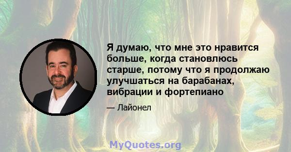 Я думаю, что мне это нравится больше, когда становлюсь старше, потому что я продолжаю улучшаться на барабанах, вибрации и фортепиано