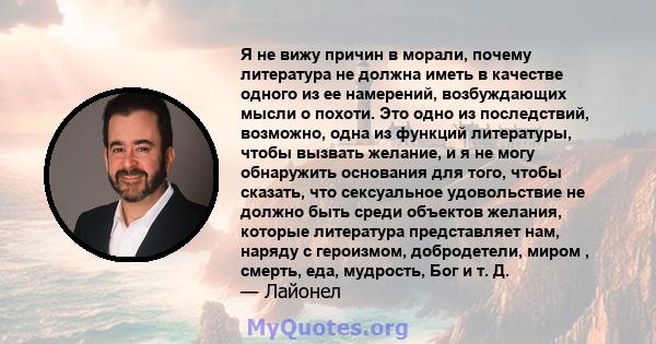 Я не вижу причин в морали, почему литература не должна иметь в качестве одного из ее намерений, возбуждающих мысли о похоти. Это одно из последствий, возможно, одна из функций литературы, чтобы вызвать желание, и я не