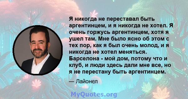 Я никогда не переставал быть аргентинцем, и я никогда не хотел. Я очень горжусь аргентинцем, хотя я ушел там. Мне было ясно об этом с тех пор, как я был очень молод, и я никогда не хотел меняться. Барселона - мой дом,