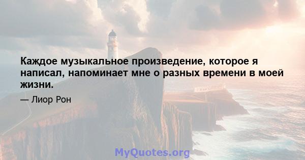 Каждое музыкальное произведение, которое я написал, напоминает мне о разных времени в моей жизни.