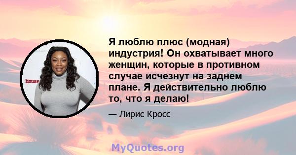 Я люблю плюс (модная) индустрия! Он охватывает много женщин, которые в противном случае исчезнут на заднем плане. Я действительно люблю то, что я делаю!