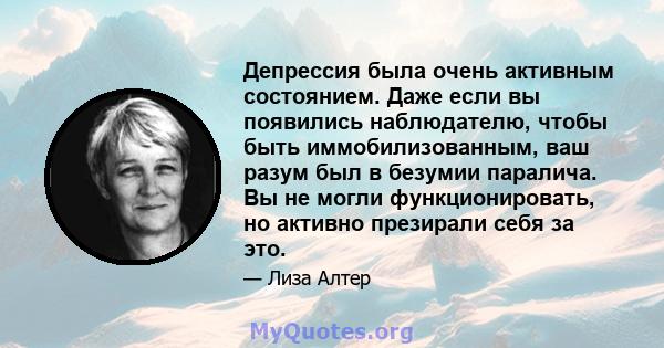 Депрессия была очень активным состоянием. Даже если вы появились наблюдателю, чтобы быть иммобилизованным, ваш разум был в безумии паралича. Вы не могли функционировать, но активно презирали себя за это.