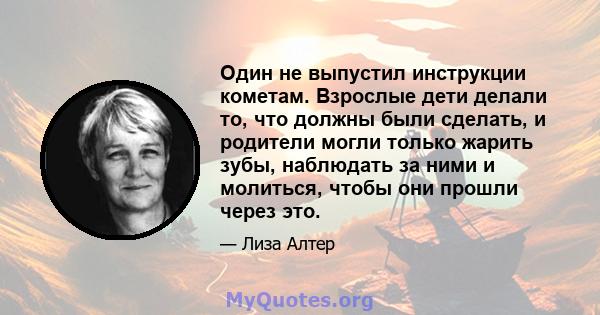 Один не выпустил инструкции кометам. Взрослые дети делали то, что должны были сделать, и родители могли только жарить зубы, наблюдать за ними и молиться, чтобы они прошли через это.