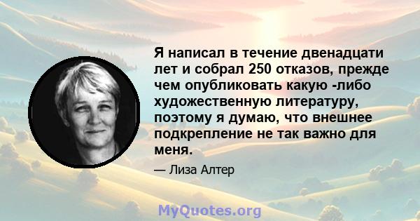 Я написал в течение двенадцати лет и собрал 250 отказов, прежде чем опубликовать какую -либо художественную литературу, поэтому я думаю, что внешнее подкрепление не так важно для меня.