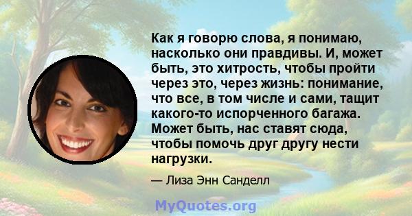 Как я говорю слова, я понимаю, насколько они правдивы. И, может быть, это хитрость, чтобы пройти через это, через жизнь: понимание, что все, в том числе и сами, тащит какого-то испорченного багажа. Может быть, нас