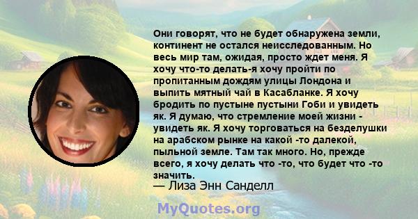 Они говорят, что не будет обнаружена земли, континент не остался неисследованным. Но весь мир там, ожидая, просто ждет меня. Я хочу что-то делать-я хочу пройти по пропитанным дождям улицы Лондона и выпить мятный чай в