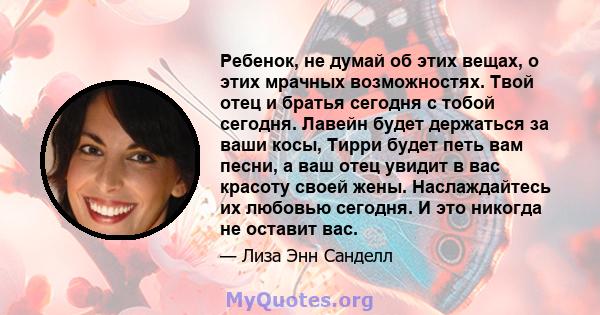 Ребенок, не думай об этих вещах, о этих мрачных возможностях. Твой отец и братья сегодня с тобой сегодня. Лавейн будет держаться за ваши косы, Тирри будет петь вам песни, а ваш отец увидит в вас красоту своей жены.