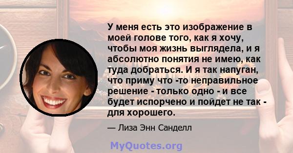 У меня есть это изображение в моей голове того, как я хочу, чтобы моя жизнь выглядела, и я абсолютно понятия не имею, как туда добраться. И я так напуган, что приму что -то неправильное решение - только одно - и все