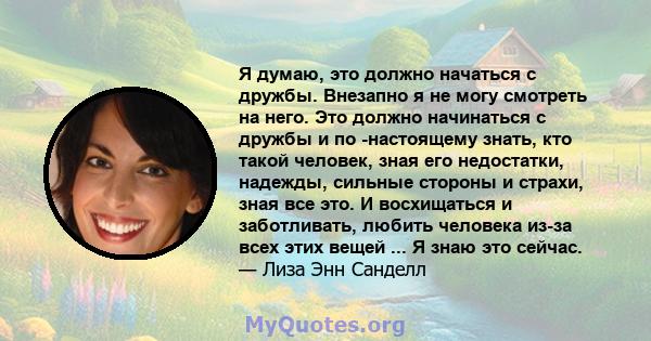 Я думаю, это должно начаться с дружбы. Внезапно я не могу смотреть на него. Это должно начинаться с дружбы и по -настоящему знать, кто такой человек, зная его недостатки, надежды, сильные стороны и страхи, зная все это. 