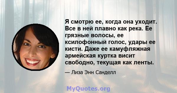 Я смотрю ее, когда она уходит. Все в ней плавно как река. Ее грязные волосы, ее ксилофонный голос, удары ее кисти. Даже ее камуфляжная армейская куртка висит свободно, текущая как ленты.