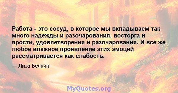 Работа - это сосуд, в которое мы вкладываем так много надежды и разочарования, восторга и ярости, удовлетворения и разочарования. И все же любое влажное проявление этих эмоций рассматривается как слабость.