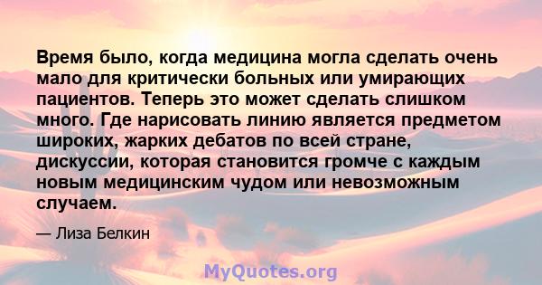 Время было, когда медицина могла сделать очень мало для критически больных или умирающих пациентов. Теперь это может сделать слишком много. Где нарисовать линию является предметом широких, жарких дебатов по всей стране, 