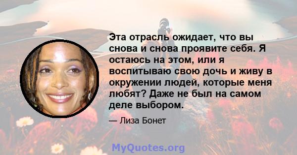 Эта отрасль ожидает, что вы снова и снова проявите себя. Я остаюсь на этом, или я воспитываю свою дочь и живу в окружении людей, которые меня любят? Даже не был на самом деле выбором.