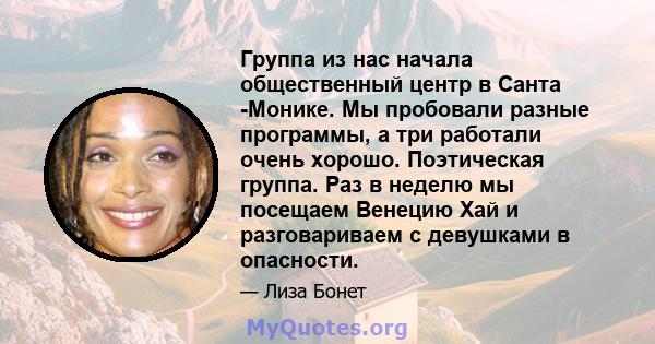 Группа из нас начала общественный центр в Санта -Монике. Мы пробовали разные программы, а три работали очень хорошо. Поэтическая группа. Раз в неделю мы посещаем Венецию Хай и разговариваем с девушками в опасности.