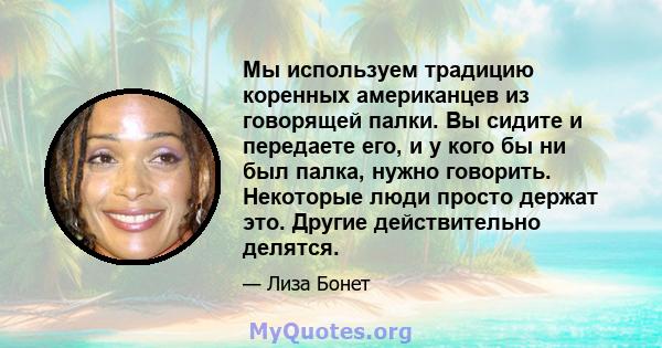 Мы используем традицию коренных американцев из говорящей палки. Вы сидите и передаете его, и у кого бы ни был палка, нужно говорить. Некоторые люди просто держат это. Другие действительно делятся.