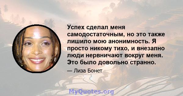 Успех сделал меня самодостаточным, но это также лишило мою анонимность. Я просто никому тихо, и внезапно люди нервничают вокруг меня. Это было довольно странно.