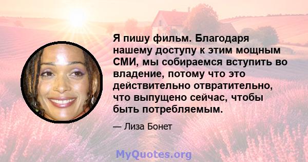 Я пишу фильм. Благодаря нашему доступу к этим мощным СМИ, мы собираемся вступить во владение, потому что это действительно отвратительно, что выпущено сейчас, чтобы быть потребляемым.