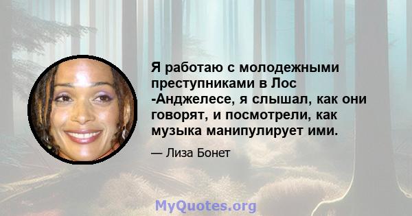 Я работаю с молодежными преступниками в Лос -Анджелесе, я слышал, как они говорят, и посмотрели, как музыка манипулирует ими.